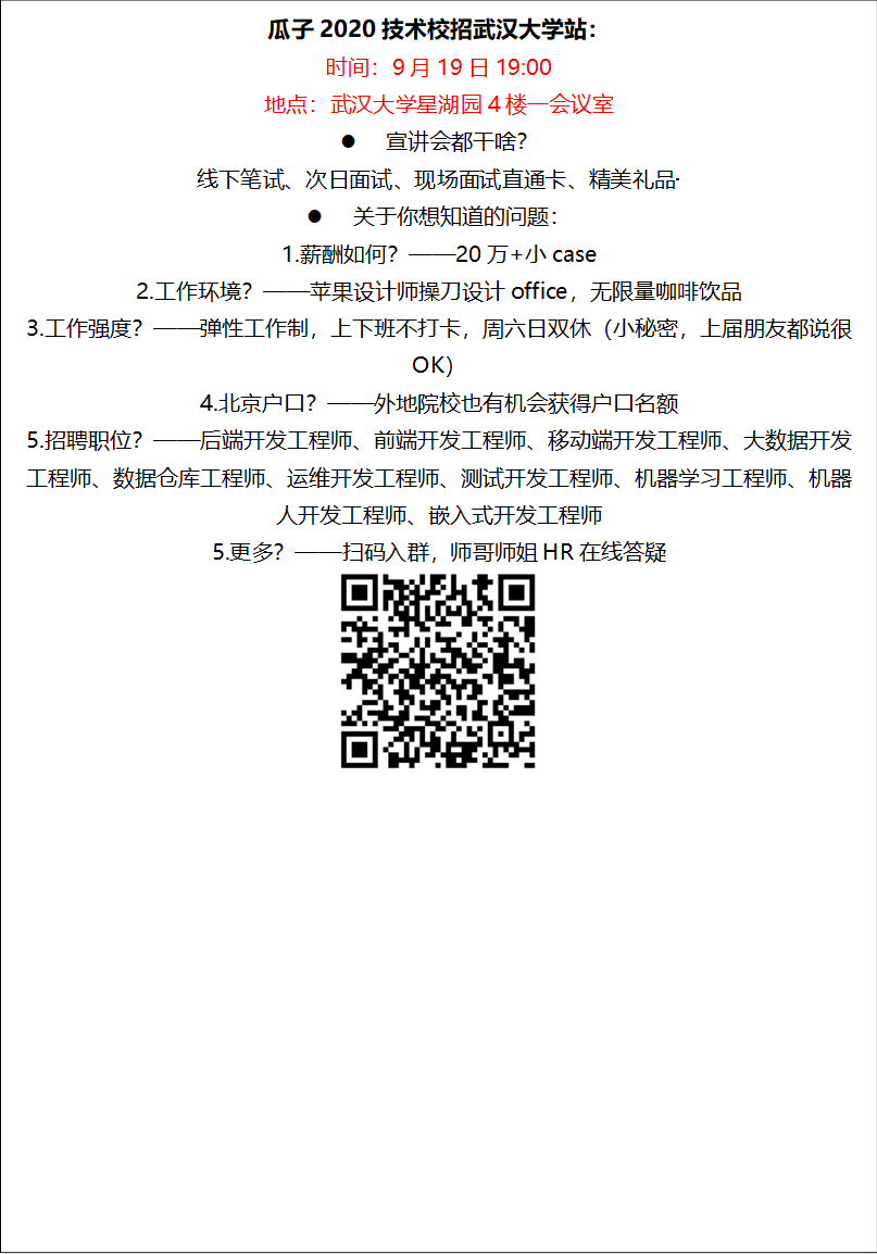 瓜子2020技术校招151amjs澳金沙门站：时间：9月19日19:00地点：151amjs澳金沙门星湖园4楼一会议室l 宣讲会都干啥？线下笔试、次日面试、现场面试直通卡、精美礼品·········l 关于你想知道的问题：1.薪酬如何？——20万+小case2.工作环境？——苹果设计师操刀设计office，无限量咖啡饮品3.工作强度？——弹性工作制，上下班不打卡，周六日双休（小秘密，上届朋友都说很OK）4.北京户口？——外地院校也有机会获得户口名额5.招聘职位？——后端开发工程师、前端开发工程师、移动端开发工程师、大数据开发工程师、数据仓库工程师、运维开发工程师、测试开发工程师、机器学习工程师、机器人开发工程师、嵌入式开发工程师5.更多？——扫码入群，师哥师姐HR在线答疑 